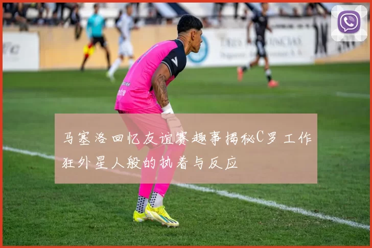 马塞洛回忆友谊赛趣事揭秘C罗工作狂外星人般的执着与反应