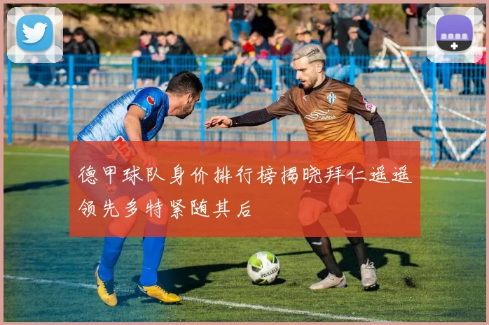 德甲球队身价排行榜揭晓拜仁遥遥领先多特紧随其后