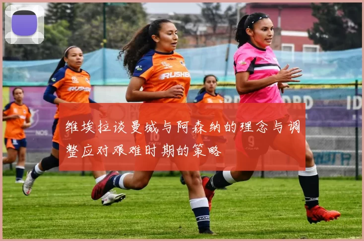 维埃拉谈曼城与阿森纳的理念与调整应对艰难时期的策略