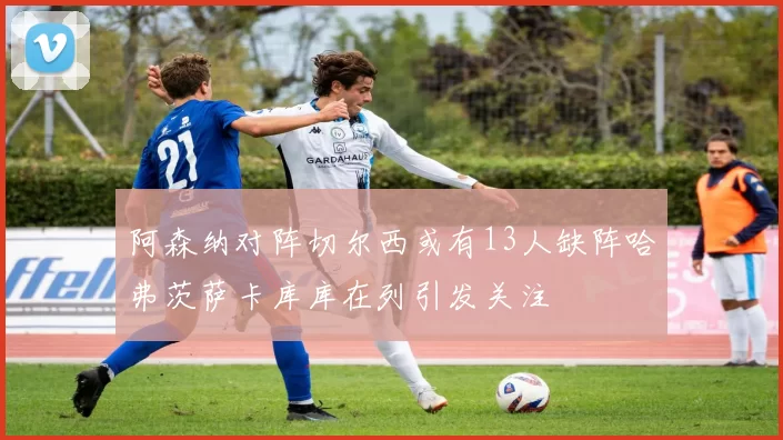 阿森纳对阵切尔西或有13人缺阵哈弗茨萨卡库库在列引发关注