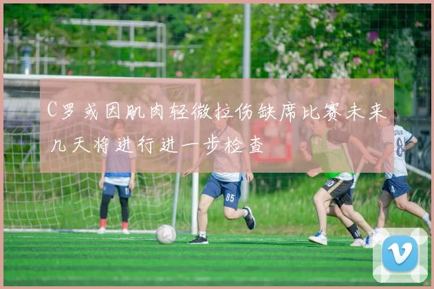C罗或因肌肉轻微拉伤缺席比赛未来几天将进行进一步检查