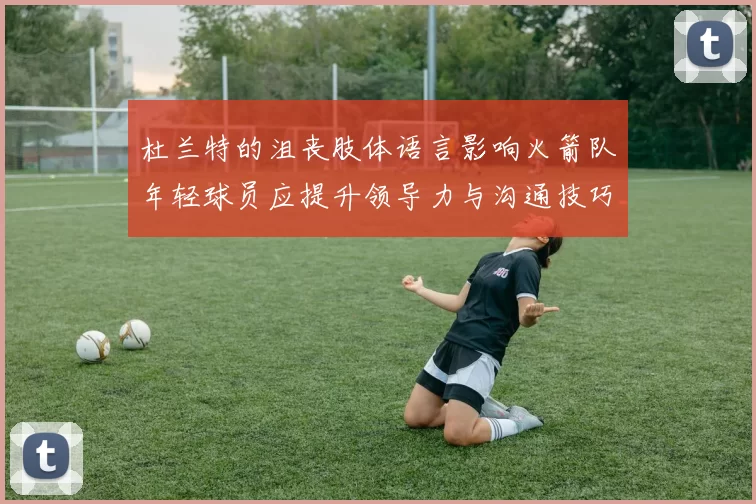 杜兰特的沮丧肢体语言影响火箭队年轻球员应提升领导力与沟通技巧