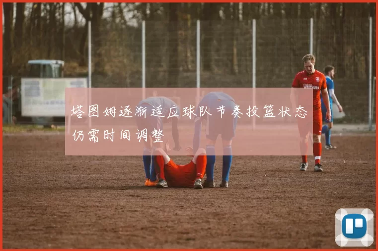 塔图姆逐渐适应球队节奏投篮状态仍需时间调整