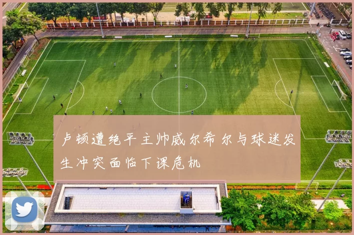 卢顿遭绝平主帅威尔希尔与球迷发生冲突面临下课危机
