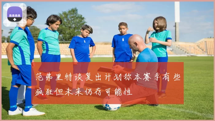 范弗里特谈复出计划称本赛季有些疯狂但未来仍存可能性