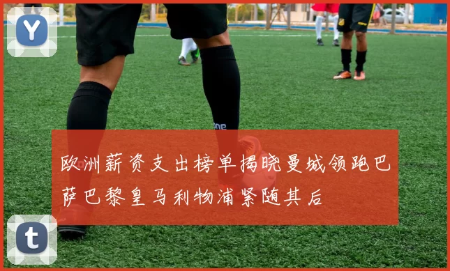 欧洲薪资支出榜单揭晓曼城领跑巴萨巴黎皇马利物浦紧随其后