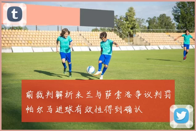 前裁判解析米兰与萨索洛争议判罚帕尔马进球有效性得到确认