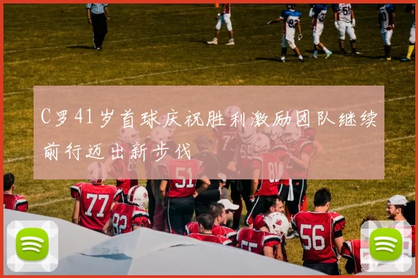C罗41岁首球庆祝胜利激励团队继续前行迈出新步伐