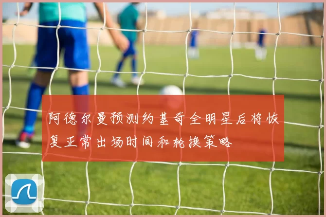 阿德尔曼预测约基奇全明星后将恢复正常出场时间和轮换策略