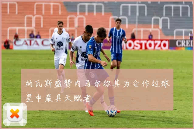 纳瓦斯盛赞内马尔称其为合作过球星中最具天赋者