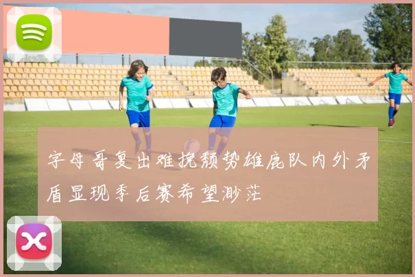 字母哥复出难挽颓势雄鹿队内外矛盾显现季后赛希望渺茫