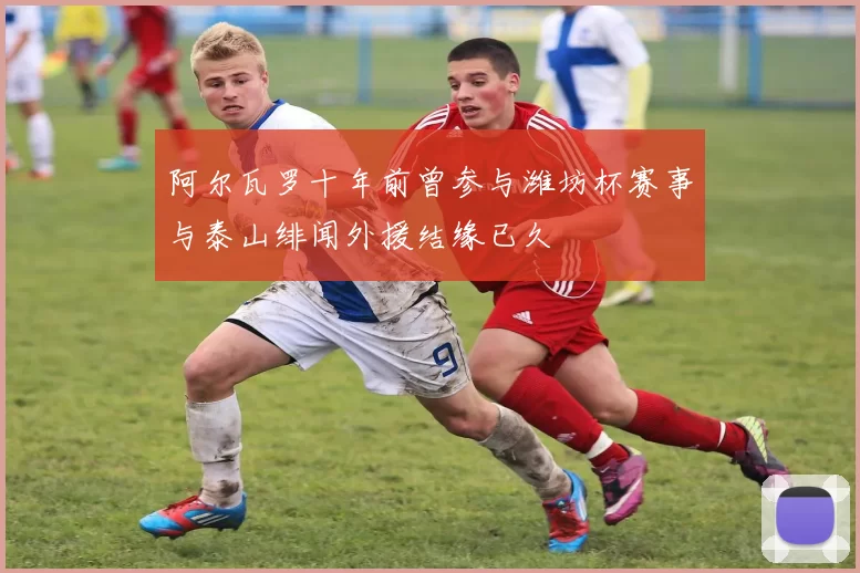 阿尔瓦罗十年前曾参与潍坊杯赛事与泰山绯闻外援结缘已久