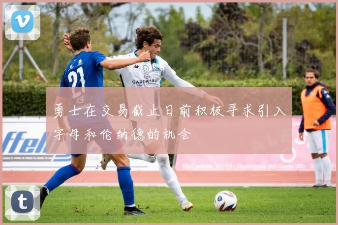 勇士在交易截止日前积极寻求引入字母和伦纳德的机会