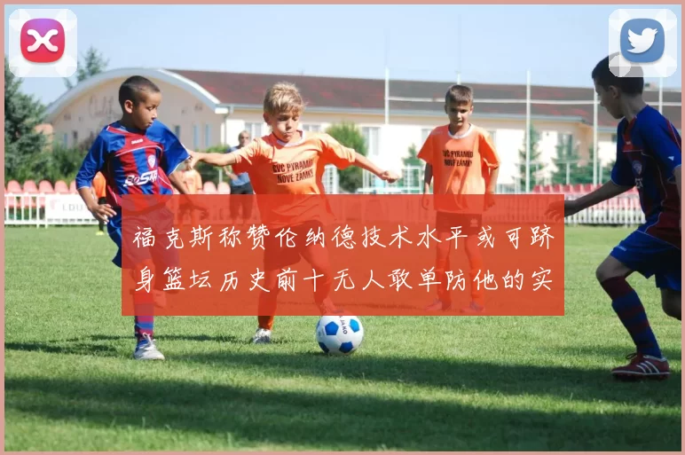 福克斯称赞伦纳德技术水平或可跻身篮坛历史前十无人敢单防他的实力