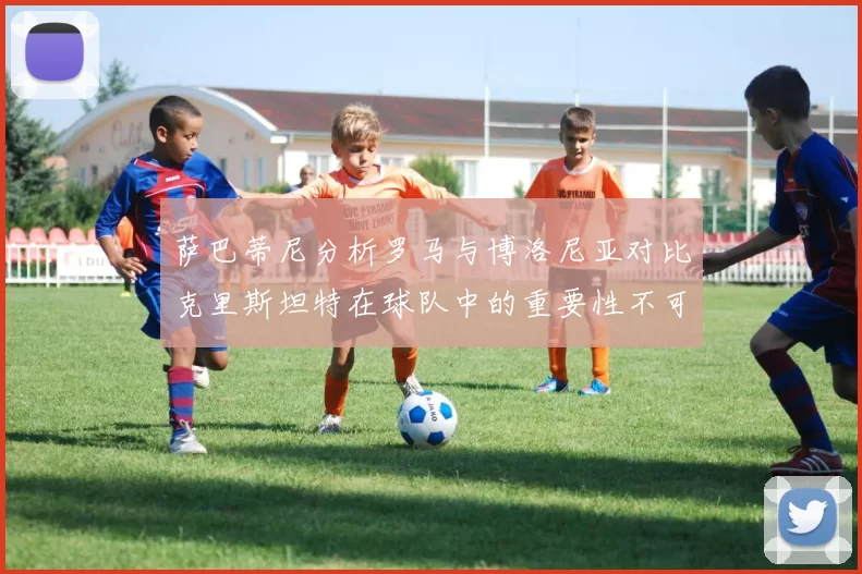 萨巴蒂尼分析罗马与博洛尼亚对比克里斯坦特在球队中的重要性不可替代