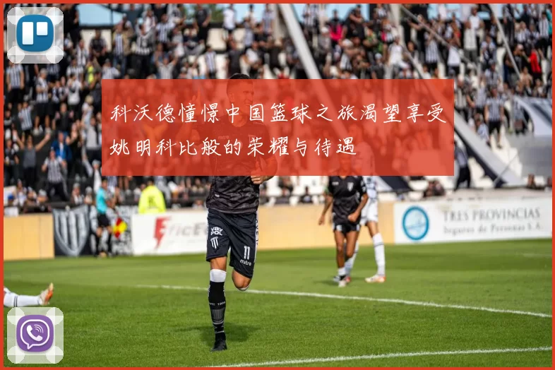 科沃德憧憬中国篮球之旅渴望享受姚明科比般的荣耀与待遇