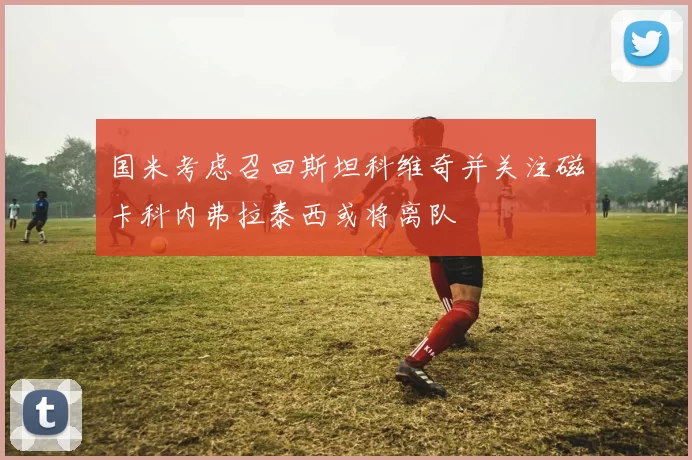 国米考虑召回斯坦科维奇并关注磁卡科内弗拉泰西或将离队