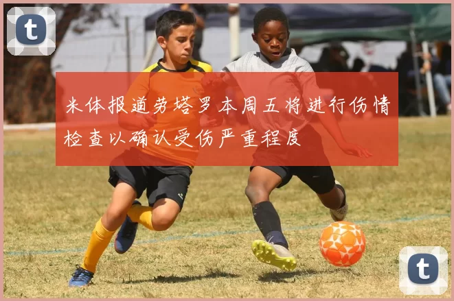 米体报道劳塔罗本周五将进行伤情检查以确认受伤严重程度