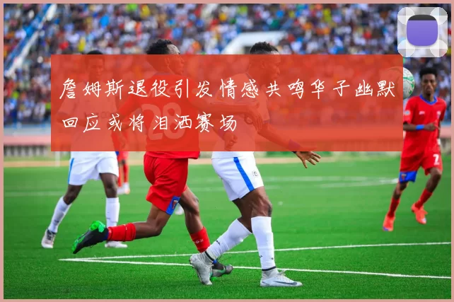 詹姆斯退役引发情感共鸣华子幽默回应或将泪洒赛场