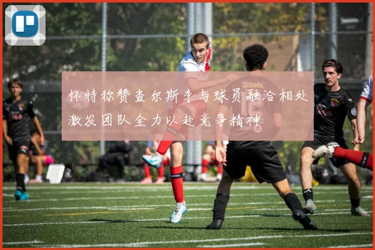 怀特称赞查尔斯李与球员融洽相处激发团队全力以赴竞争精神