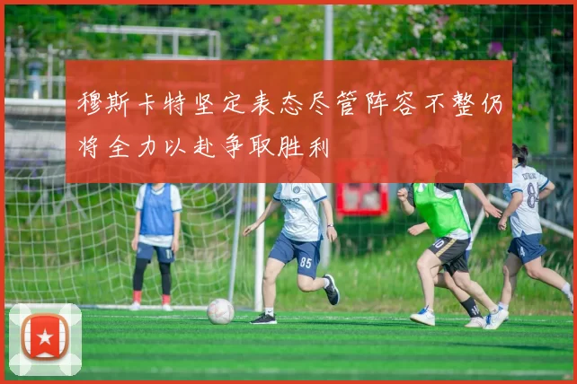 穆斯卡特坚定表态尽管阵容不整仍将全力以赴争取胜利
