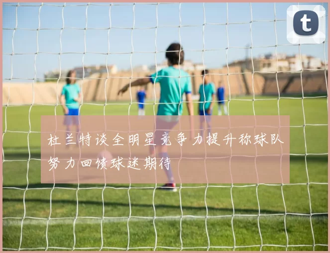 杜兰特谈全明星竞争力提升称球队努力回馈球迷期待