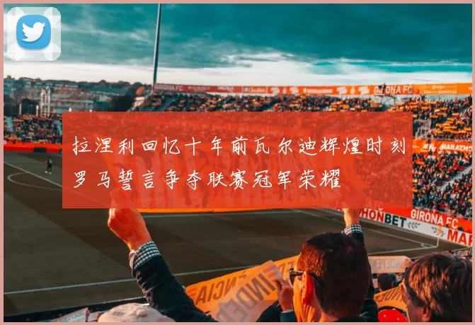 拉涅利回忆十年前瓦尔迪辉煌时刻罗马誓言争夺联赛冠军荣耀